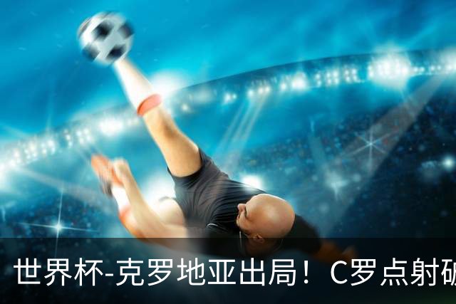 世界杯-克罗地亚出局！C罗点射破荒拉莫斯94分钟绝杀 葡萄牙2-1晋级