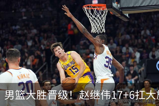男篮大胜晋级！赵继伟17+6扛大旗，杨瀚森低迷，高诗岩可以离开了