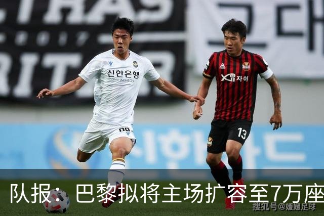 队报：巴黎拟将主场扩容至7万座，打造媲美欧洲豪门的现代化球场